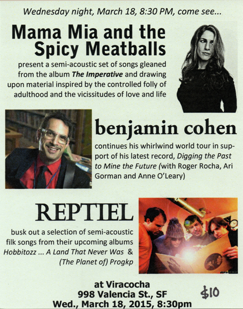 Wednesday night, March 18, 8:30 PM, come see...Mama Mia and the Spicy Meatballs
present a semi-acoustic set of songs gleaned from the album The Imperative and drawing upon material inspired by the controlled folly of adulthood and the vicissitudes of love and life; benjamin cohen
continues his whirlwind world tour in support of his latest record, Digging the Past to Mine the Future (with Roger Rocha, Ari Gorman and Anne O’Leary); REPTIEL busk out a selection of semi-acoustic 
filk songs from their upcoming albums Hobbitozz ... A Land That Never Was  & (The Planet of) Progkp. at Viracocha, 998 Valencia St., SF, Wed., March 18, 2015, 8:30pm, $10-20 sliding scale 