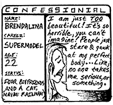 CONFESSIONAL -- Name: Brendalina; Career: Supermodel; Age: 22; Status: Four boyfriends and a cat. I am just too beautiful! It's so horrible, you can't imagine! People just stare & gawk at my perfect body...Like, no one takes me serious or something.